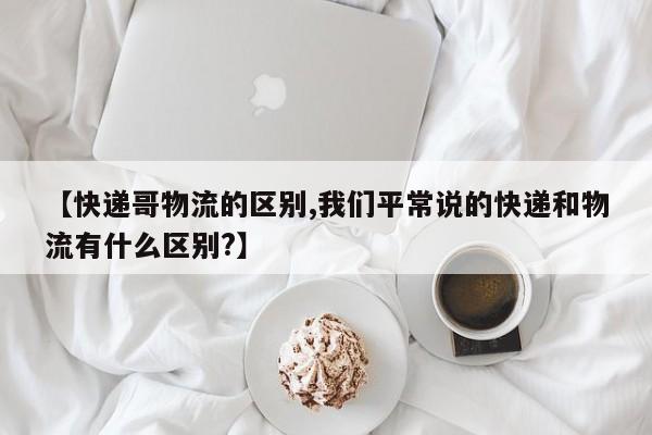 【快递哥物流的区别,我们平常说的快递和物流有什么区别?】