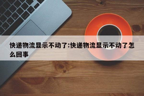 快递物流显示不动了:快递物流显示不动了怎么回事