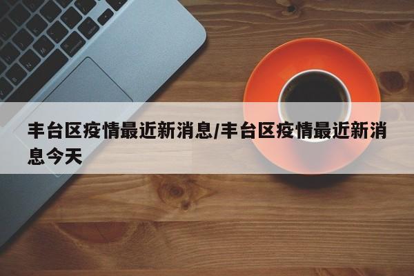 丰台区疫情最近新消息/丰台区疫情最近新消息今天