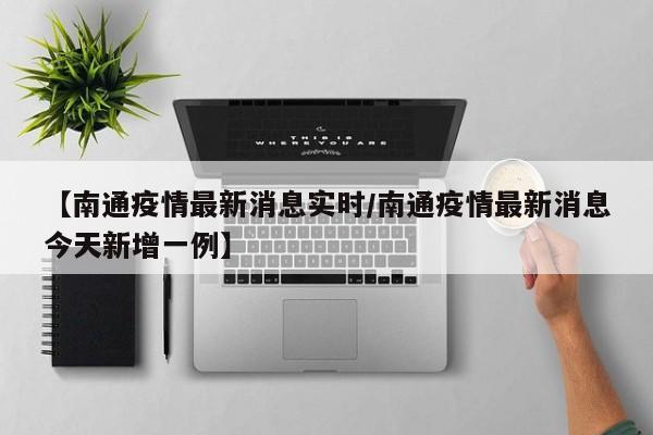 【南通疫情最新消息实时/南通疫情最新消息今天新增一例】