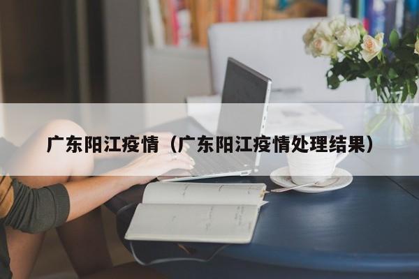 广东阳江疫情(广东阳江疫情处理结果)