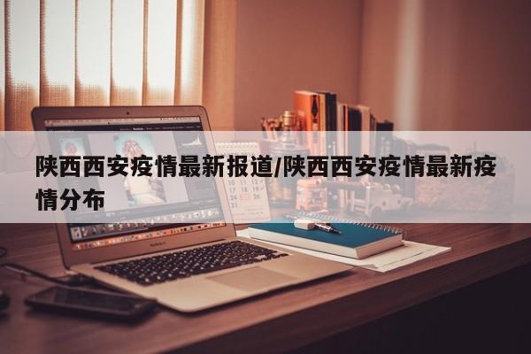 陕西西安疫情最新报道/陕西西安疫情最新疫情分布