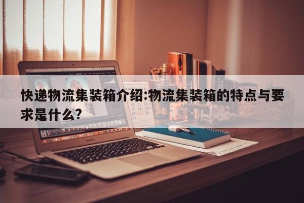 快递物流集装箱介绍:物流集装箱的特点与要求是什么?