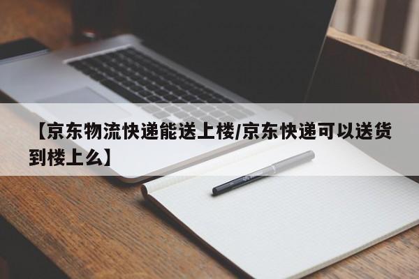 【京东物流快递能送上楼/京东快递可以送货到楼上么】