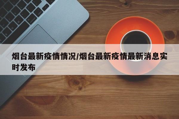 烟台最新疫情情况/烟台最新疫情最新消息实时发布