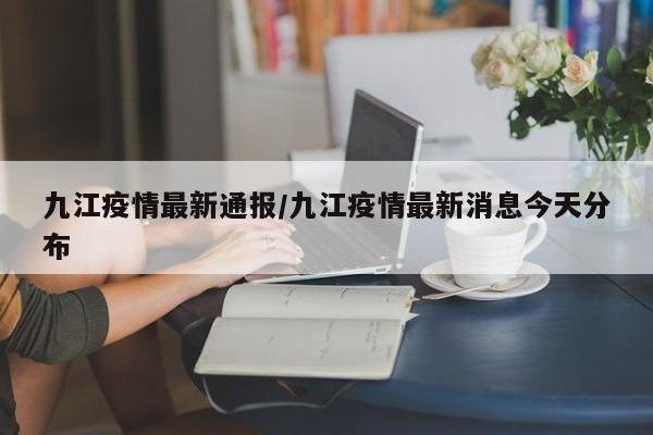 九江疫情最新通报/九江疫情最新消息今天分布
